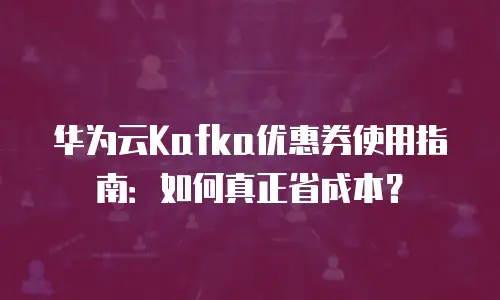 华为云Kafka优惠券使用指南：如何真正省成本？