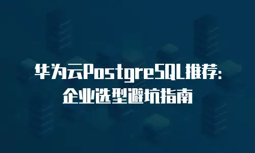 华为云PostgreSQL推荐：企业选型避坑指南