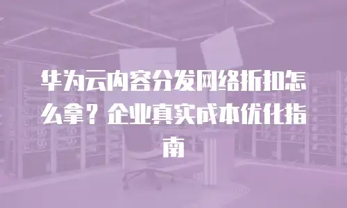 华为云内容分发网络折扣怎么拿？企业真实成本优化指南