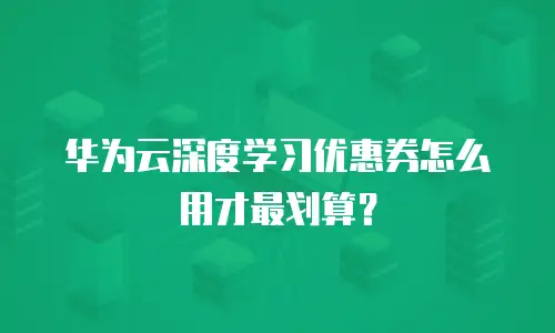 华为云深度学习优惠券怎么用才最划算？