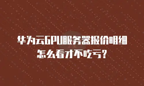 华为云GPU服务器报价明细怎么看才不吃亏？