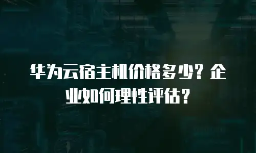 华为云宿主机价格多少？企业如何理性评估？