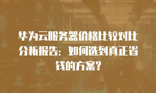 华为云服务器价格比较对比分析报告：如何选到真正省钱的方案？