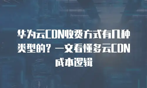 华为云CDN收费方式有几种类型的？一文看懂多云CDN成本逻辑
