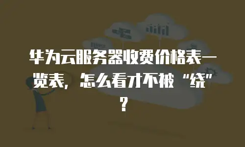 华为云服务器收费价格表一览表，怎么看才不被&ldquo;绕&rdquo;？