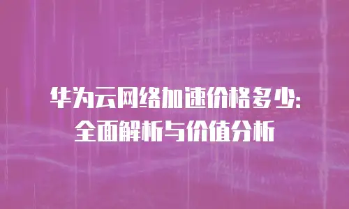华为云网络加速价格多少：全面解析与价值分析