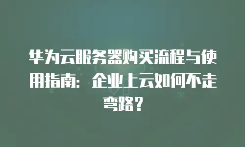 华为云服务器购买流程与使用指南：企业上云如何不走弯路？