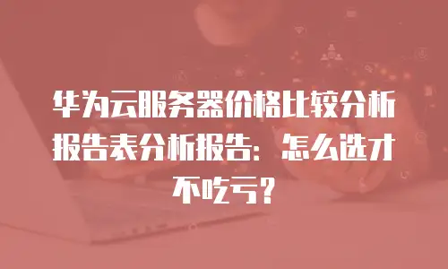 华为云服务器价格比较分析报告表分析报告：怎么选才不吃亏？
