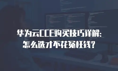 华为云CCE购买技巧详解：怎么选才不花冤枉钱？