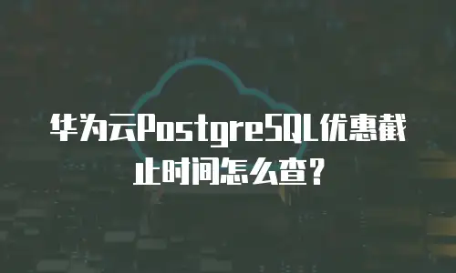 华为云PostgreSQL优惠截止时间怎么查？