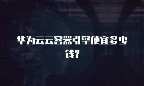 华为云云容器引擎便宜多少钱？