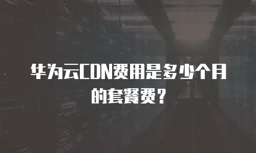 华为云CDN费用是多少个月的套餐费？