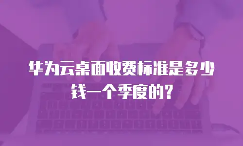 华为云桌面收费标准是多少钱一个季度的？