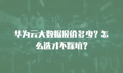 华为云大数据报价多少？怎么选才不踩坑？