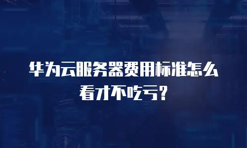 华为云服务器费用标准怎么看才不吃亏？