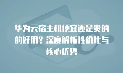 华为云宿主机便宜还是贵的的好用？深度解析性价比与核心优势