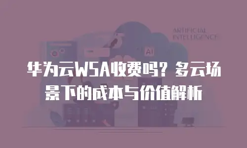 华为云WSA收费吗？多云场景下的成本与价值解析