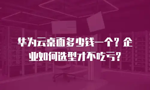 华为云桌面多少钱一个？企业如何选型才不吃亏？