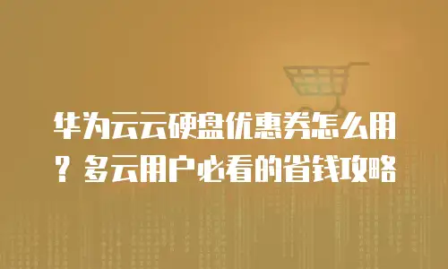 华为云云硬盘优惠券怎么用？多云用户必看的省钱攻略
