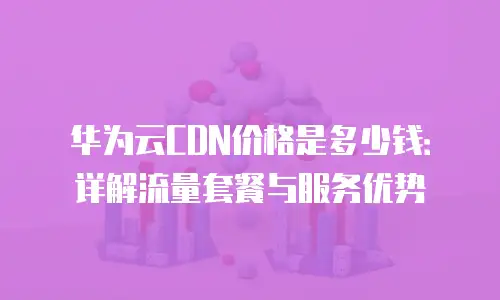 华为云CDN价格是多少钱：详解流量套餐与服务优势