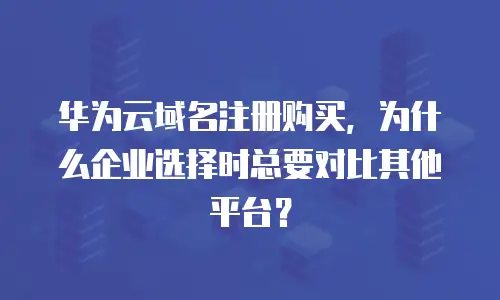 华为云域名注册购买，为什么企业选择时总要对比其他平台？