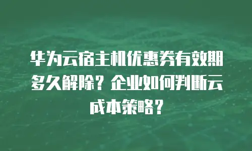 华为云宿主机优惠券有效期多久解除？企业如何判断云成本策略？