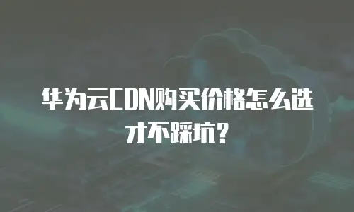 华为云CDN购买价格怎么选才不踩坑？