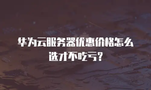 华为云服务器优惠价格怎么选才不吃亏？