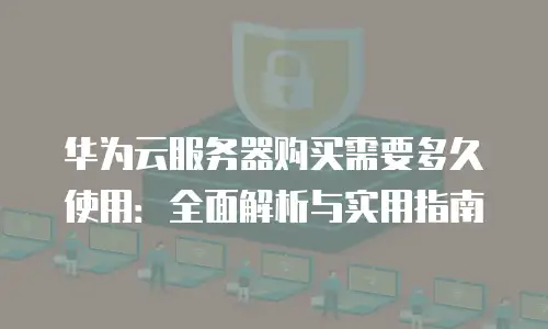 华为云服务器购买需要多久使用：全面解析与实用指南