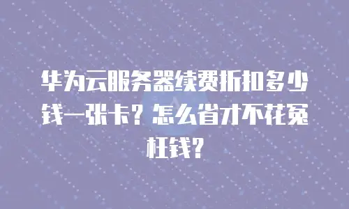 华为云服务器续费折扣多少钱一张卡？怎么省才不花冤枉钱？