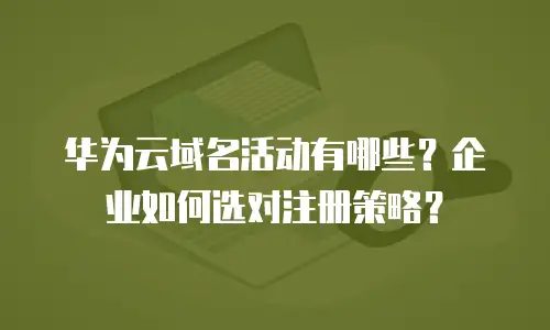 华为云域名活动有哪些？企业如何选对注册策略？