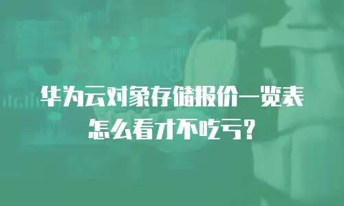华为云对象存储报价一览表怎么看才不吃亏？