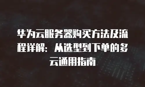 华为云服务器购买方法及流程详解：从选型到下单的多云通用指南