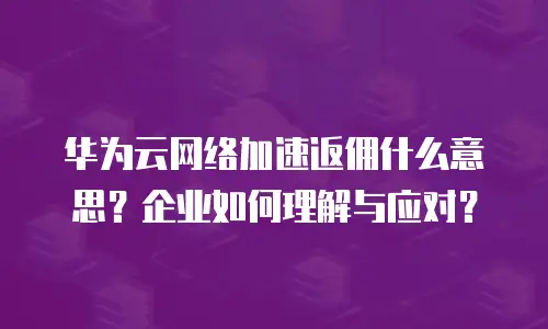 华为云网络加速返佣什么意思？企业如何理解与应对？