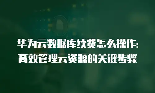华为云数据库续费怎么操作：高效管理云资源的关键步骤