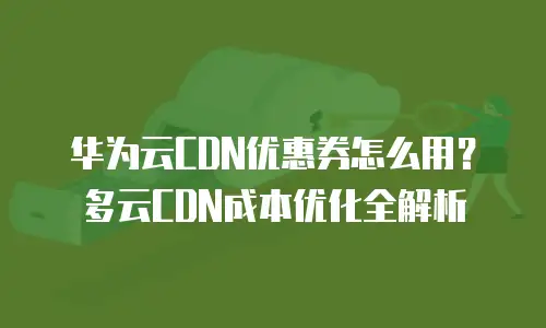 华为云CDN优惠券怎么用？多云CDN成本优化全解析