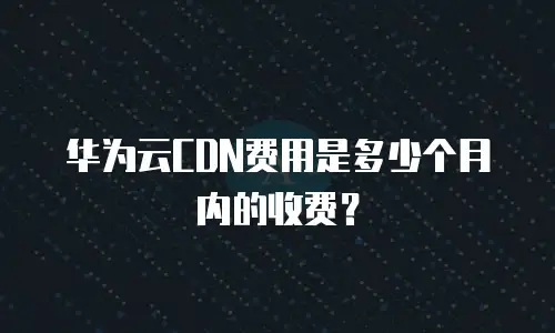 华为云CDN费用是多少个月内的收费？