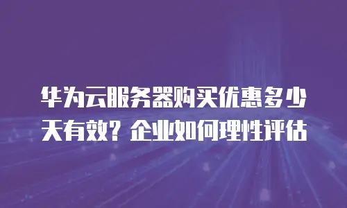 华为云服务器购买优惠多少天有效？企业如何理性评估