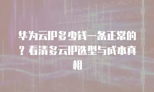 华为云IP多少钱一条正常的？看清多云IP选型与成本真相
