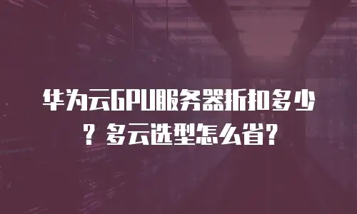 华为云GPU服务器折扣多少？多云选型怎么省？