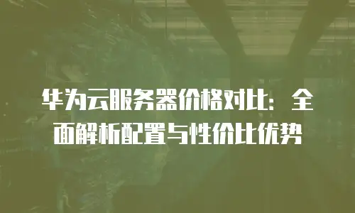 华为云服务器价格对比：全面解析配置与性价比优势