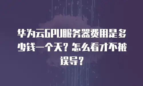 华为云GPU服务器费用是多少钱一个天？怎么看才不被误导？