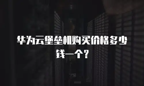 华为云堡垒机购买价格多少钱一个？