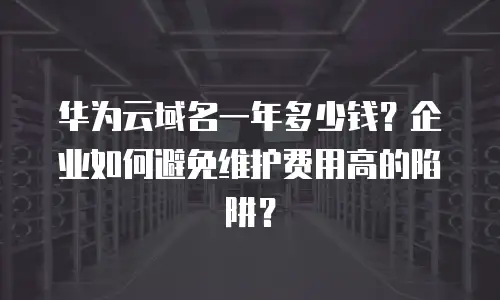 华为云域名一年多少钱？企业如何避免维护费用高的陷阱？