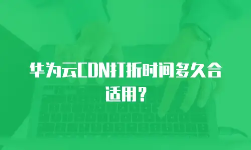 华为云CDN打折时间多久合适用？