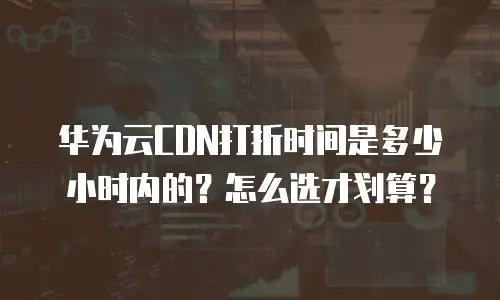华为云CDN打折时间是多少小时内的？怎么选才划算？