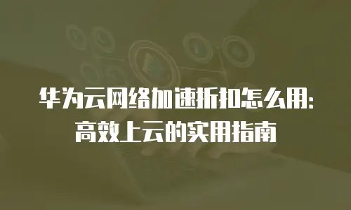 华为云网络加速折扣怎么用：高效上云的实用指南