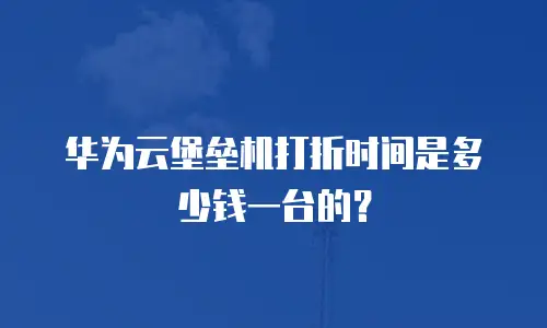 华为云堡垒机打折时间是多少钱一台的？