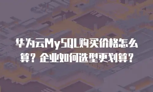 华为云MySQL购买价格怎么算？企业如何选型更划算？