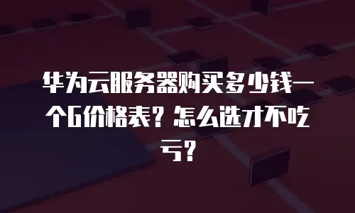 华为云服务器购买多少钱一个G价格表？怎么选才不吃亏？